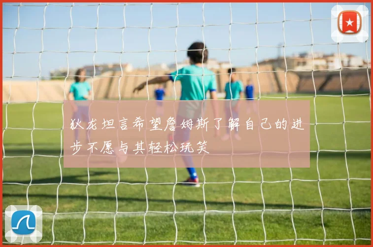 狄龙坦言希望詹姆斯了解自己的进步不愿与其轻松玩笑
