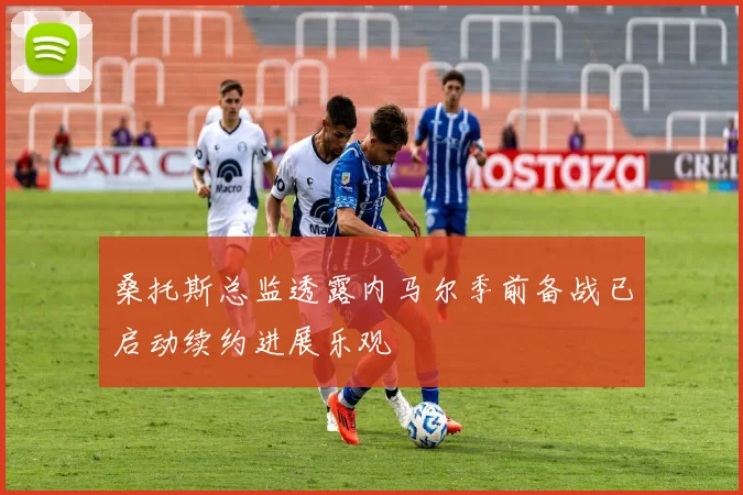 桑托斯总监透露内马尔季前备战已启动续约进展乐观