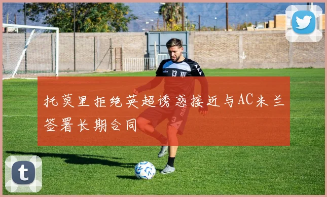 托莫里拒绝英超诱惑接近与AC米兰签署长期合同