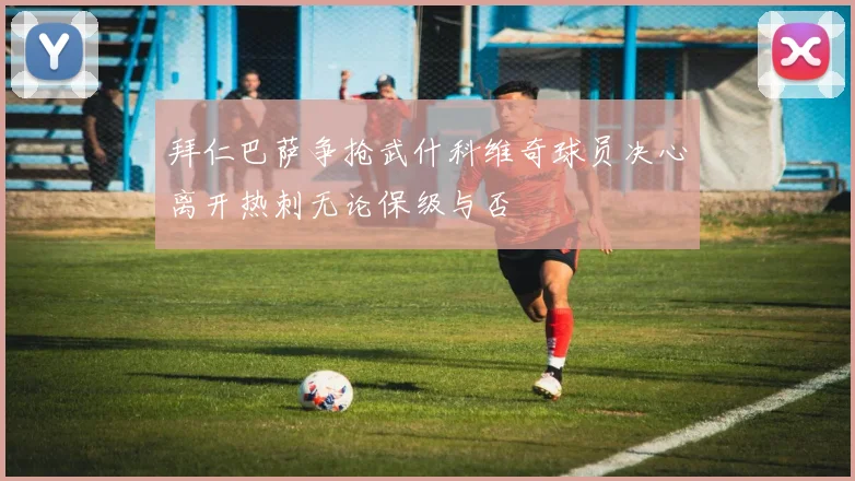 拜仁巴萨争抢武什科维奇球员决心离开热刺无论保级与否