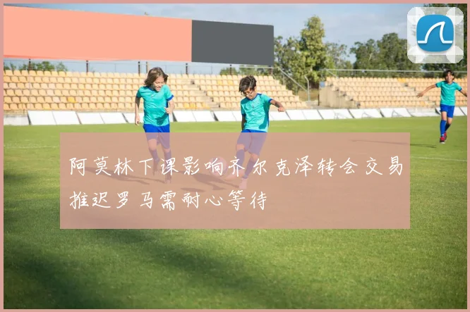 阿莫林下课影响齐尔克泽转会交易推迟罗马需耐心等待