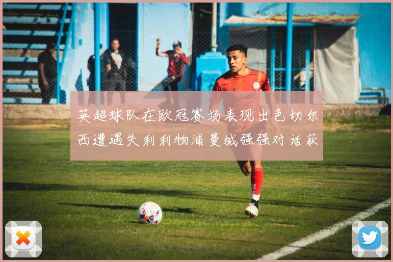 英超球队在欧冠赛场表现出色切尔西遭遇失利利物浦曼城强强对话获胜