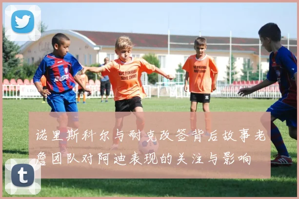 诺里斯科尔与耐克改签背后故事老詹团队对阿迪表现的关注与影响
