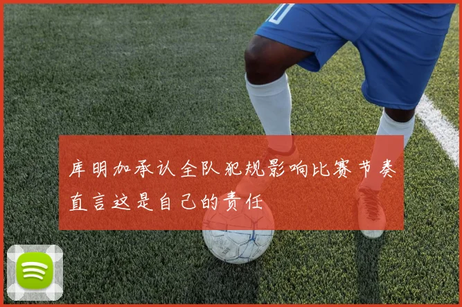 库明加承认全队犯规影响比赛节奏直言这是自己的责任