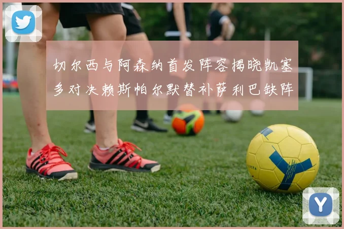 切尔西与阿森纳首发阵容揭晓凯塞多对决赖斯帕尔默替补萨利巴缺阵