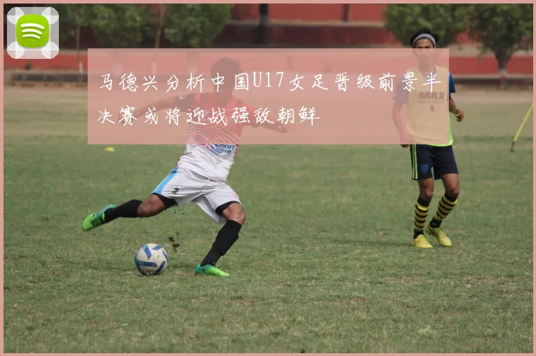 马德兴分析中国U17女足晋级前景半决赛或将迎战强敌朝鲜
