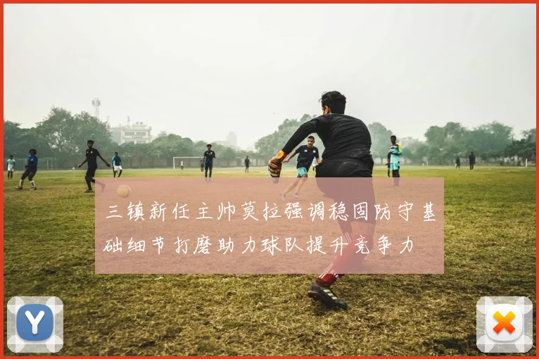 三镇新任主帅莫拉强调稳固防守基础细节打磨助力球队提升竞争力