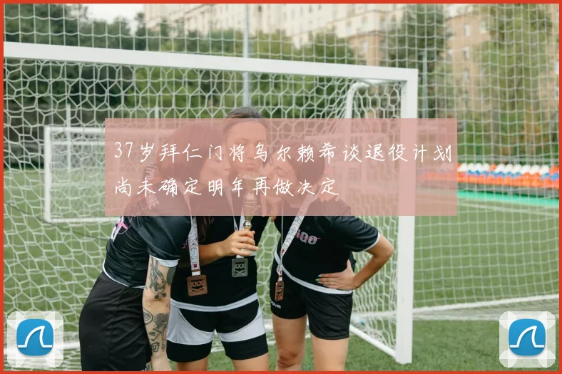 37岁拜仁门将乌尔赖希谈退役计划尚未确定明年再做决定