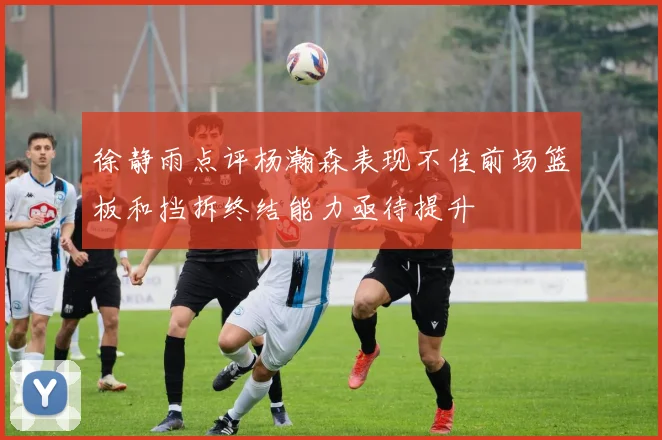 徐静雨点评杨瀚森表现不佳前场篮板和挡拆终结能力亟待提升