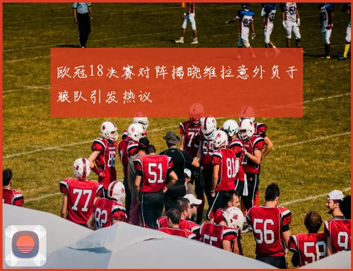 欧冠18决赛对阵揭晓维拉意外负于狼队引发热议