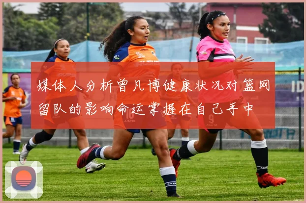 媒体人分析曾凡博健康状况对篮网留队的影响命运掌握在自己手中