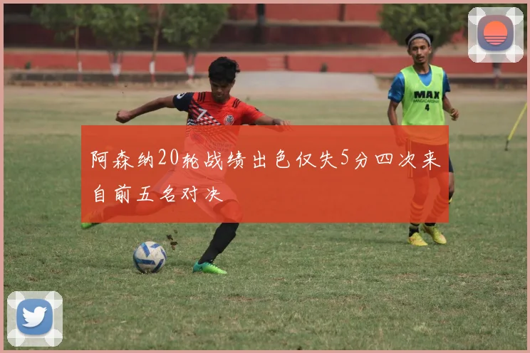 阿森纳20轮战绩出色仅失5分四次来自前五名对决